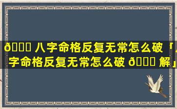 🐎 八字命格反复无常怎么破「八字命格反复无常怎么破 🐝 解」